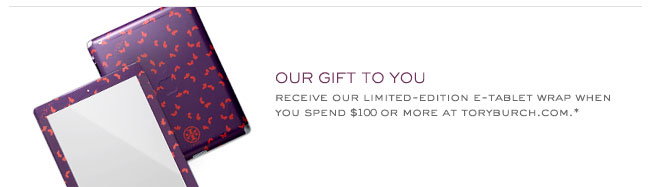 OUR GIFT TO YOU RECEIVE OUR LIMITED-EDITION E-TABLET WRAP WHEN YOU SPEND $100 OR MORE AT TORYBURCH.COM
