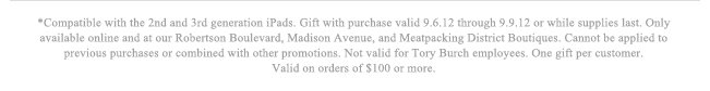 *Compatible with the 2nd and 3rd generation iPads. Gift with purchase valid 9.6.12 through 9.9.12 or while supplies last. Only available online and at our Robertson Boulevard, Madison Avenue, and Meatpacking District Boutiques. Cannot be applied to previous purchases or combined with other promotions. Not valid for Tory Burch employees. One gift per customer. Valid on orders of $100 or more.