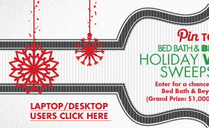 Pin TO WIN BED BATH & BEYOND® HOLIDAY WISHLIST SWEEPSTAKES Enter for a chance to win one of five Bed Bath & Beyond® Gift Cards. (Grand Prize: $1,000/4 First Prizes: $100)  LAPTOP/DESKTOP USERS CLICK HERE