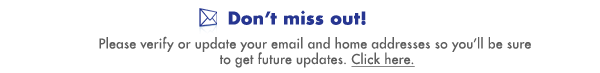 Don't miss out! Please verify or update your email and home addresses so you'll be sure to get future updates. Click here.