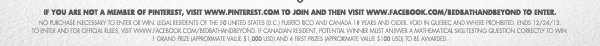 IF YOU ARE NOT A MEMBER OF PINTEREST, VISIT PINTEREST.COM TO JOIN AND THEN VISIT WWW.FACEBOOK.COM/BEDBATHANDBEYOND TO ENTER  NO PURCHASE NECESSARY TO ENTER OR WIN. LEGAL RESIDENTS OF THE 50 UNITED STATES (D.C), PUERTO RICO, AND CANADA (18 YEARS AND OLDER). VOID IN QUEBEC AND WHERE PROHIBITED. ENDS 12/24/12. TO ENTER AND FOR OFFICIAL RULES VISIT WWW.FACEBOOK.COM/BEDBATHANDBEYOND. IF 
CANADIAN RESIDENT, POTENTIAL WINNER MUST ANSWER A MATHEMATICAL QUESTION CORRECTLY TO WIN. 1 GRAND PRIZE (APPROXIMATE VALUE $1,000 USD) AND 4 FIRST PRIZES (APPROXIMATE VALUE $100 USD) TO BE AWARDED.
