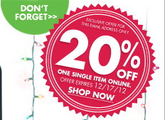 DON’T FORGET EXCLUSIVE OFFER FOR THIS EMAIL ADDRESS ONLY 20% OFF ONE SINGLE ITEM ONLINE. OFFER EXPIRES 12/17/12 SHOP NOW