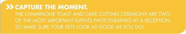 CAPTURE THE MOMENT. THE CHAMPAGNE TOAST AND CAKE CUTTING CEREMONY ARE TWO OF THE MOST IMPORTANT EVENTS PHOTOGRAPHED AT A RECEPTION. SO MAKE SURE YOUR SETS LOOK AS GOOD AS YOU DO!