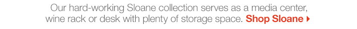 Our hard-working Sloane collection serves 
as a media center, wine rack or desk with plenty of storage space.
