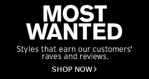 MOST WANTED - Styles that earn our customers’ raves and reviews. SHOP NOW