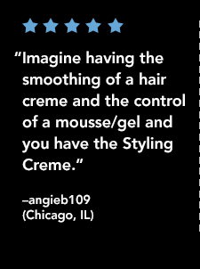 “Imagine having the smoothing of a hair cream and the control of a mousse/gel and you have the Styling Cream.”  —angieb109 (Chicago, IL)