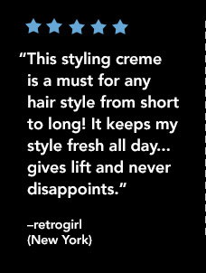 “This styling creme is a must for any hair style from short to long! It keeps my style fresh all day..gives lift and never disappoints.” —retrogirl (New York)