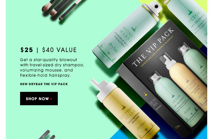 $25 | $40 Value Get a star-quality blowout with travel-sized dry shampoo, volumizing mousse, and flexible-hold hairspray. NEW Drybar The VIP Pack. SHOP NOW