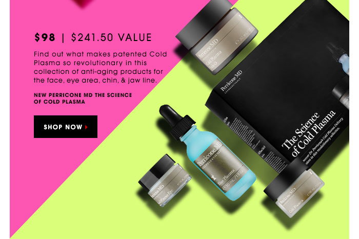 $98 | $241.50 Value Find out what makes patented Cold Plasma so revolutionary in this collection of anti-aging products for the face, eye area, & jaw line. Perricone MD The Science of Cold Plasma. SHOP NOW