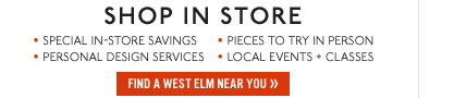 SHOP IN STORE. Special in-store savings. Pieces to try in person. Personal design services. Local events + classes. Find a west elm near you