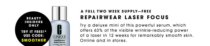 A FULL TWO WEEK SUPPLY—FREE. REPAIRWEAR LASER FOCUS. Try a deluxe mini of this powerful serum, which offers 63% of the visible wrink-reducing power of a laser in 12 weeks for remarkably smooth skin. Online and in stores. Beauty Insiders Only. Try It Free!* Use code: SMOOTHER.