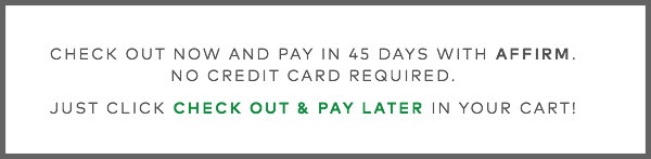 Check out now and pay in 45 days with Affirm. No credit card. Just click CHECK OUT & PAY LATER in your cart!