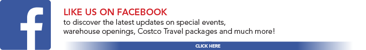 Like us on facebook to discover the latest updates on special events, warehouse openings, Costco Travel packages and much more!