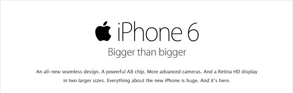 iPhone 6 - Bigger than bigger - An all-new seamless design. A powerful A8 chip. More advanced cameras. And a Retina HD display in two larger sizes. Everything about the new iPhone is huge. And it's here.