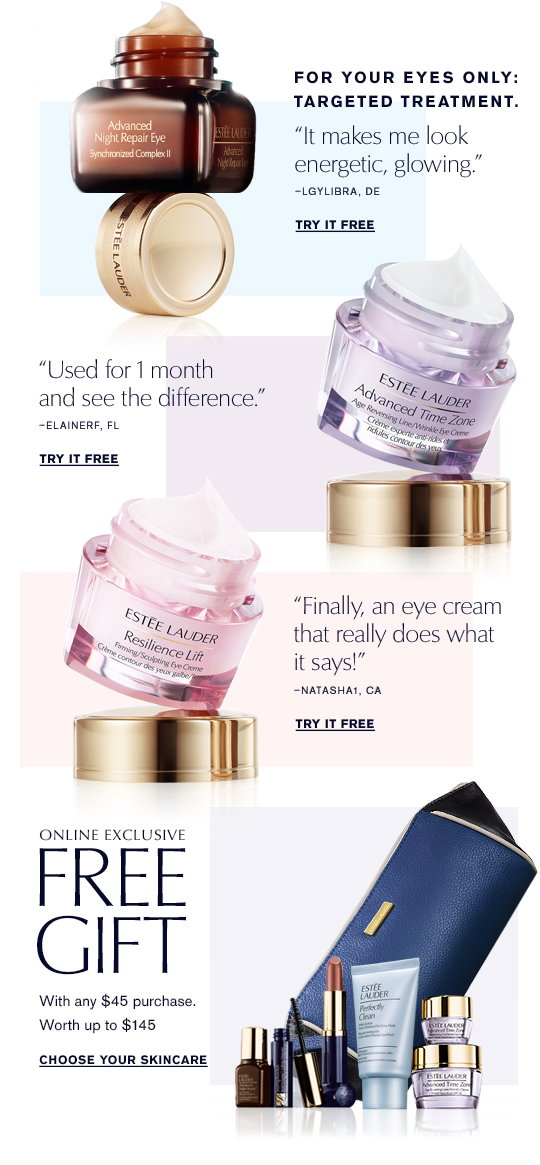 FOR YOUR EYES ONLY. 
TARGETED TREATMENT. 
“It makes me look energetic, glowing.”  -lgylibra, DE 
“Used for 1 month and see the difference.”  -ElaineRF, FL 
“Finally, an eye cream that really does what it says!”   -Natasha1, CA 
TRY IT FREE » 
ONLINE EXCLUSIVE 
FREE  
GIFT 
With any $45.00 purchase. 
Worth up to $145.00 
Choose Your Skincare »
