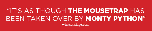 “IT’S AS THOUGH THE MOUSETRAP HAS BEEN TAKEN OVER BY MONTY PYTHON” - whatsonstage.com