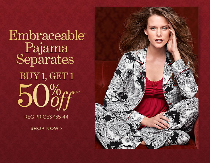 Embraceable™ Pajama Separates. Buy 
1, Get 1 50% Off*** reg. prices $35-44. SHOP NOW