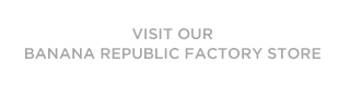 VISIT OUR BANANA REPUBLIC FACTORY STORE