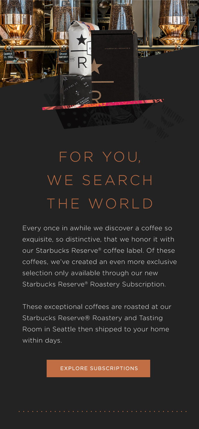 FOR YOU, WE SEARCH THE WORLD. Every once in awhile we discover a coffee so exquisite, so distinctive, that we honor it with our Starbucks Reserve® coffee label. Of these coffees, we’ve created an even more exclusive selection only available through our new Starbucks Reserve® Roastery Subscription. These exceptional coffees are roasted at our Starbucks Reserve® Roastery and Tasting Room in Seattle then shipped to your home within days.   EXPLORE SUBSCRIPTIONS.