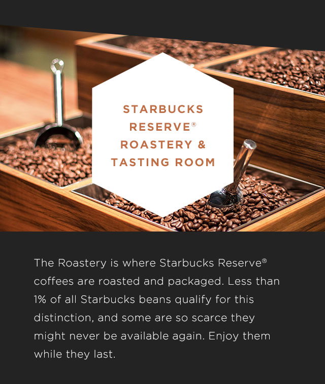STARBUCKS RESERVE® ROATERY & TASTING ROOM. The Roastery is where Starbucks Reserve&reg: coffees worldwide are roasted and packaged. Less than 1% of all Starbucks beans quality for this distinction, and some are so scarce they might never be available again. Enjoy them while they last.