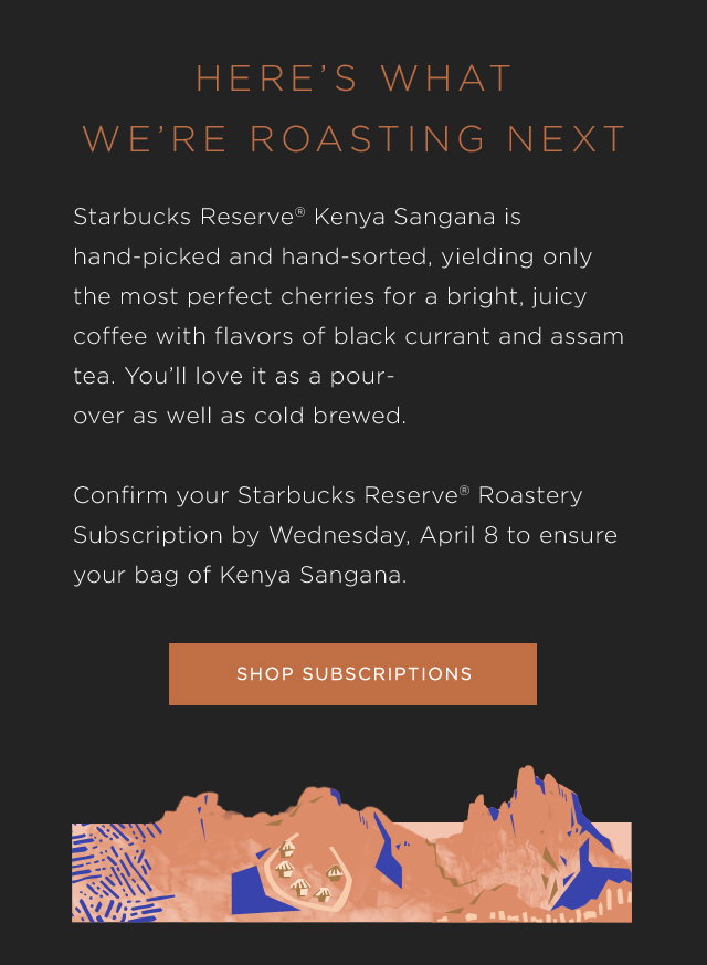 HERE’S WHAT WE’RE ROASTING NEXT. Starbucks Reserve® Kenya Sangana is hand-picked and hand-sorted, yielding only the most perfect cherries for a bright, juicy coffee with flavors of black currant and assam tea. You’ll love it as a pour-over as well as cold brewed. Confirm your Starbucks Reserve® Roastery Subscription by Wednesday, April 8 to ensure your bag of Kenya Sangana. SHOP SUBSCRIPTIONS.