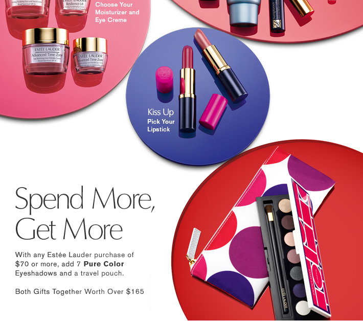 Get Glowing 
Choose Your Moisturizer and Eye Creme 
Kiss Up 
Pick Your Lipstick Subtle or Bold  
SPEND MORE, GET MORE 
With any Estée Lauder purchase of $70.00 or more, add this extra gift: 
7 Pure Color EyeShadows and a travel pouch. 
Both Gifts Together Worth Over $165.00