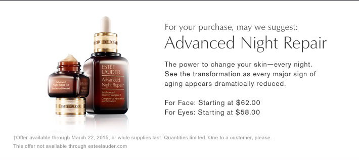 FOR YOUR PURCHASE, MAY WE SUGGEST: 
Advanced Night Repair 
The power to change your skin—every night. 
See the transformation as every major sign of aging appears dramatically reduced. 
For Face: Starting at $62.00. 
For Eyes: Starting at $58.00.