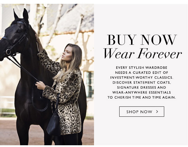 Buy Now, Wear Forever

Every stylish wardrobe needs a curated edit of the classics. Discover statement coats, signature dresses and where anywhere-essentials to cherish time and time again.

SHOP NOW