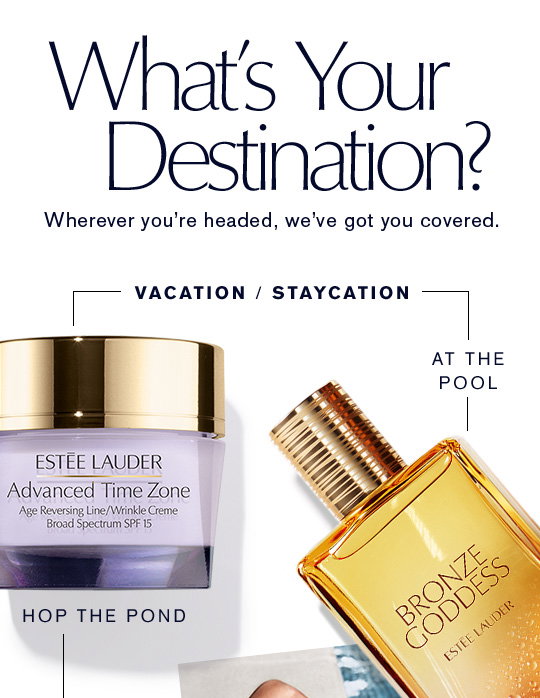 Wherever you're headed, we’ve got you covered. What's Your Destination?     VACATION    STAYCATIONHop The Pond   To The BeachAdvanced Time Zone  Sumptuous Extreme Waterproof MascaraAt The Pool    In the GardenBronze Goddess    AERIN Evening Rose Body CreamEau Fraîche SkinscentRoad Trip    Relaxing at HomeDayWear BB    Advanced Night RepairShop Now >>