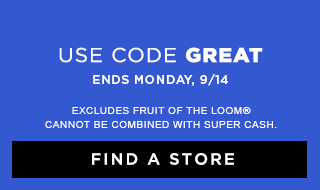 USE CODE GREAT | ENDS MONDAY, 9/14 | EXCLUDES FRUIT OF THE LOOM® | CANNOT BE COMBINED WITH SUPER CASH. | FIND A STORE