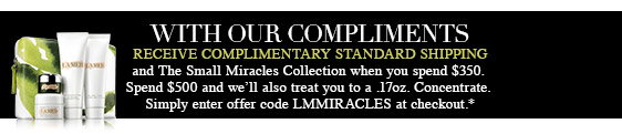 WITH 
OUR COMPLIMENTS COMPLIMENTARY STANDARD SHIPPING and The Small Miracles 
Collection when you spend $350. Spend $500 and we'll also treat you to a 
.17oz. Concentrate. Simply enter offer code LMMIRACLES at checkout.*