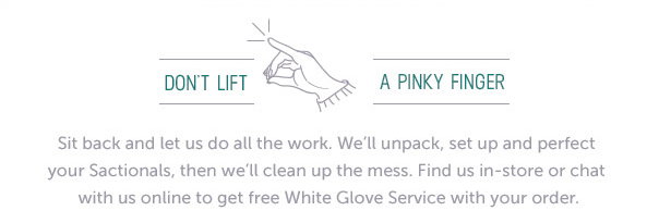 Don't lift a pinky finger. Sit back and let us do all the work. We'll unpack, set up and perfect your Sactionals, then we'll clean up the mess. Find us in-store or chat with us online to get free White Glove Service with your order.