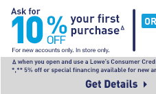 Ask for 10% OFF your first purchaseΔ For new accounts only. In store only. or 5% OFF* Everyday Δwhen you open and use a Lowe's Consumer Credit Card account 10/29/15-11/2/15. *,** 5% off or special financing available for new and existing Lowe's Customer Credit Cardholders. Get Details.
