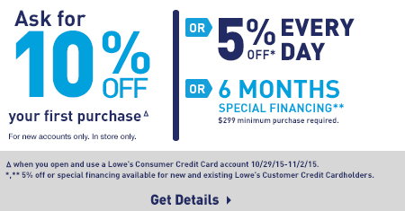 Ask for 10% OFF your first purchaseΔ For new accounts only. In store only. or 5% OFF* Everyday Δwhen you open and use a Lowe's Consumer Credit Card account 10/29/15-11/2/15. *,** 5% off or special financing available for new and existing Lowe's Customer Credit Cardholders. Get Details.