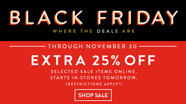 BLACK FRIDAY - WHERE THE DEALS ARE - THROUGH NOVEMBER 30 - EXTRA 25% OFF - SELECTED ITEMS ONLINE. STARTS IN STORES TOMORROW. (RESTRICTIONS APPLY*) - SHOP SALE