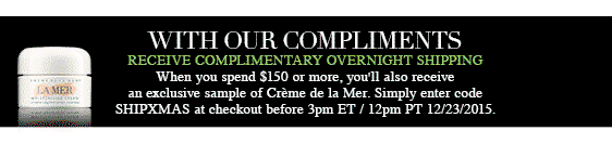 WITH OUR COMPLIMENTS RECEIVE COMPLIMENTARY OVERNIGHT SHIPPING
When you spend $150 or more, you'll also receive an exclusive sample of Crème de la Mer. Simply enter code SHIPXMAS at checkout before 3pm ET / 12pm PT 12/23/2015.*