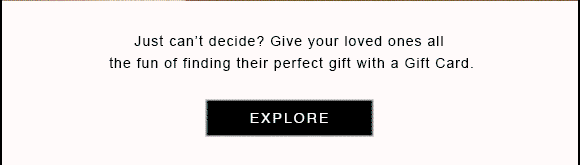 Just can't decide? Give your loved ones all the fun of finding their perfect gift with a Gift Card. EXPLORE