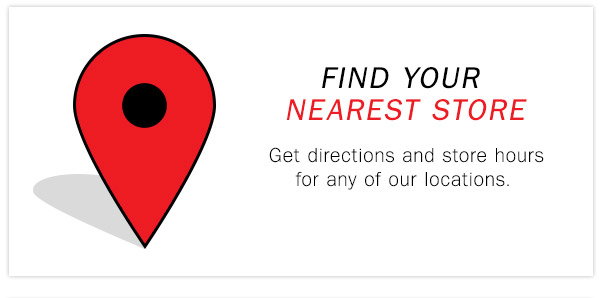 FIND YOUR NEAREST STORE Get directions and 
store hours for any or our locations.