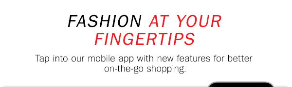 FASHION AT YOUR FINGERTIPS Tap into our 
mobile app with new features for better on the go shopping.