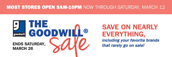 MOST STORES OPEN 9AM-10PM NOW THROUGH 
SATURDAY, MARCH 12. The Goodwill Sale. Ends Saturday, March 26. SAVE ON 
NEARLY EVERYTHING, INCLUDING YOUR FAVORITE BRANDS THAT RARELY GO ON 
SALE!