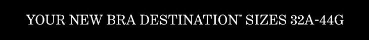 YOUR NEW BRA DESTINATION™ SIZES 32A–44G