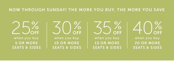 Now Through Sunday! The More You Buy, the More You Save: 25% Off When You Buy 5 or More Seats & Sides | 30% Off When You Buy 10 or More Seats & Sides | 35% Off When You Buy 15 or More Seats & Sides | 40% Off When You Buy 20 or More Seats & Sides