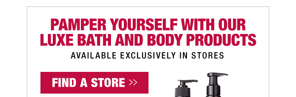 PAMPER YOURSELF WITH OUR LUXE BATH AND BODY PRODUCTS, AVAILABLE EXCLUSIVELY IN STORES