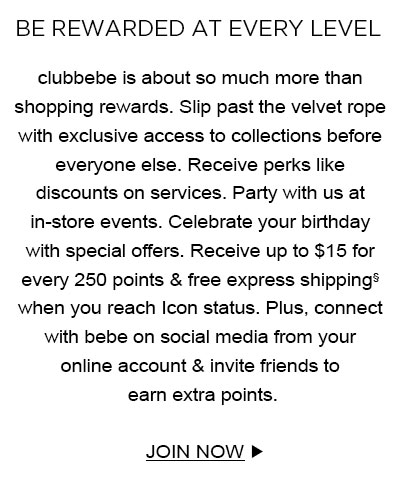 BE REWARDED AT EVERY LEVEL
clubbebe is about so much more than shopping rewards. Slip past the velvet rope with exclusive access to collections before everyone else. Receive perks like discounts on services. Party with us at in-store events. Celebrate your birthday with special offers. Receive up to $15 for every 250 points & free express shipping§ when you reach Icon status. Plus, connect with bebe on social media from your online account & invite friends to earn extra points.
JOIN NOW