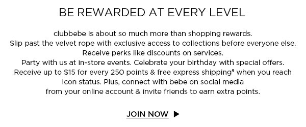 BE REWARDED AT EVERY LEVEL
clubbebe is about so much more than shopping rewards. Slip past the velvet rope with exclusive access to collections before everyone else. Receive perks like discounts on services. Party with us at in-store events. Celebrate your birthday with special offers. Receive up to $15 for every 250 points & free express shipping§ when you reach Icon status. Plus, connect with bebe on social media from your online account & invite friends to earn extra points.
JOIN NOW