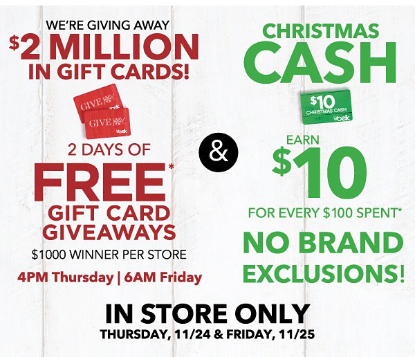 WE'RE GIVING AWAY $2 MILLION IN GIFT CARDS! 2 DAYS OF FREE* GIFT CARD GIVEAWAYS $1000 WINNER PER STORE 4 PM Thursday | 6AM Friday | CHRISTMAS CASH EARN $10 FOR EVERY $100 SPENT* NO BRAND EXCLUSIONS! | IN STORE ONLY THURSDAY, 11/24 & FRIDAY, 11/25