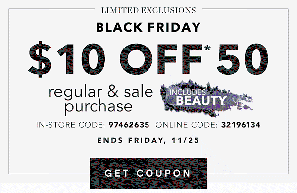 LIMITED EXCLUSIONS | BLACK FRIDAY $10 OFF* $50 regular & sale purchase | INCLUDES BEAUTY | IN-STORE CODE: 97462635 ONLINE CODE: 32196134 | ENDS FRIDAY, 11/25 | GET COUPON