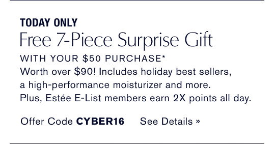 TODAY ONLY
Free 7-Piece Surprise Gift
WITH YOUR $50 PURCHASE*
Worth over $90! Includes holiday best sellers, 
a high-performance moisturizer and more. 
Plus, Estée E-List members earn 2X points all day.  
Offer Code CYBER16 SEE DETAILS »
