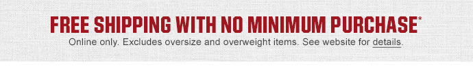 FREE SHIPPING WITH NO MINIMUM PURCHASE* | Online only. Excludes oversize and overweight items. See website for details.