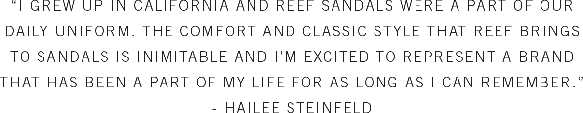 'I GREW UP IN CALIFORNIA AND REEF SANDALS WERE A PART OF OUR DAILY UNIFORM. THE COMFORT AND CLASSIC STYLE THAT REEF BRINGS TO SANDALS IS INIMITABLE AND I'M EXCITED TO REPRESENT A BRAND THAT HAS BEEN A PART OF MY LIFE FOR AS LONG AS I CAN REMEMBER.' - HAILEE STEINFELD